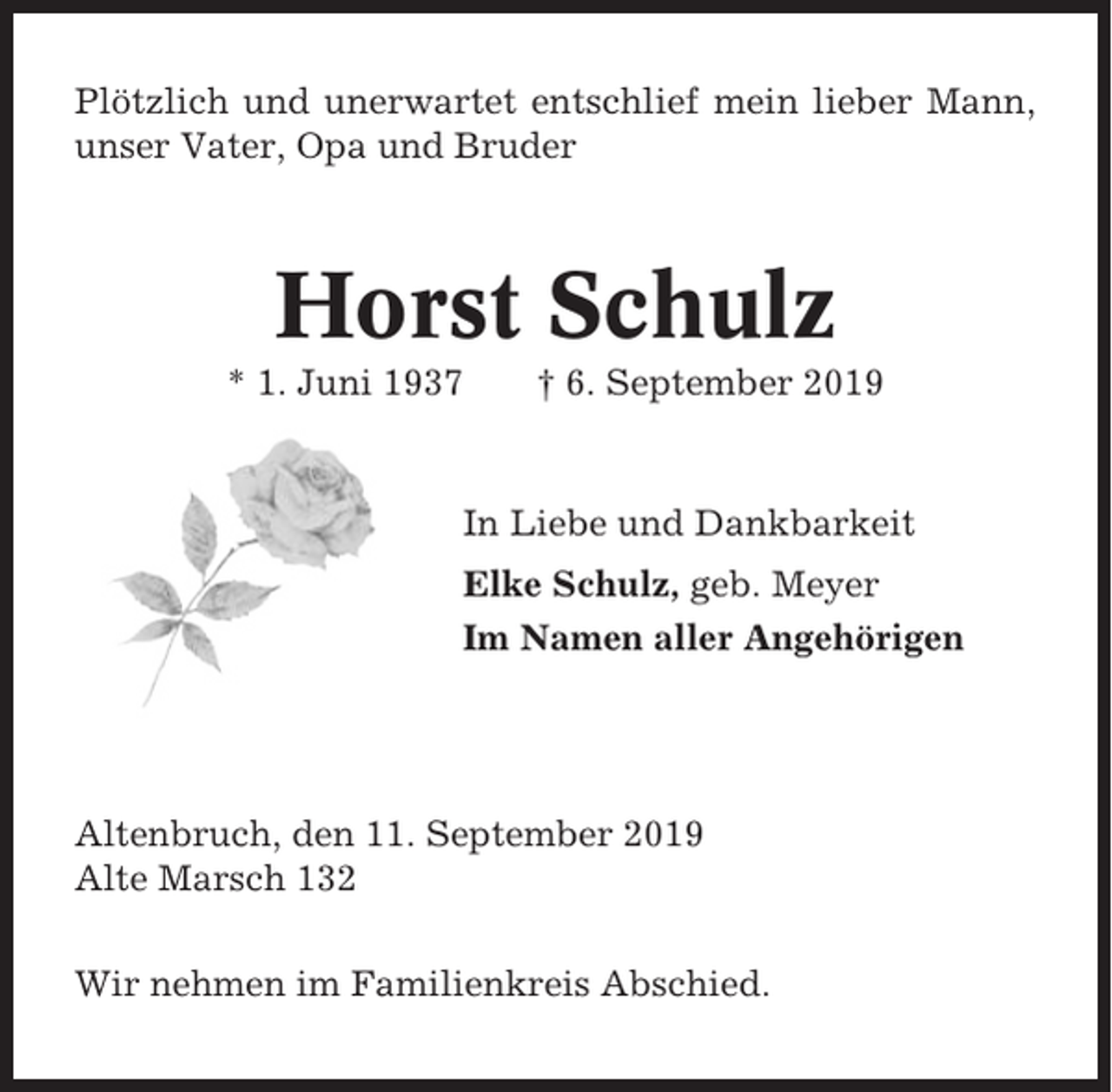 <p>Plötzlich und unerwartet entschlief mein lieber Mann,<br />unser Vater, Opa und Bruder</p><p>Horst Schulz<br />* 1. Juni 1937</p><p>† 6. September 2019</p><p>In Liebe und Dankbarkeit<br />Elke Schulz, geb. Meyer<br />Im Namen aller Angehörigen</p><p>Altenbruch, den 11. September 2019<br />Alte Marsch 132<br />Wir nehmen im Familienkreis Abschied.</p>