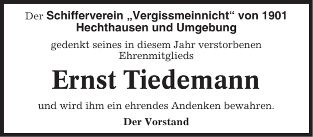 <p>Der Schifferverein „Vergissmeinnicht“ von 1901</p><p>Hechthausen und Umgebung<br />gedenkt seines in diesem Jahr verstorbenen<br />Ehrenmitglieds</p><p>Ernst Tiedemann<br />und wird ihm ein ehrendes Andenken bewahren.<br />Der Vorstand</p>