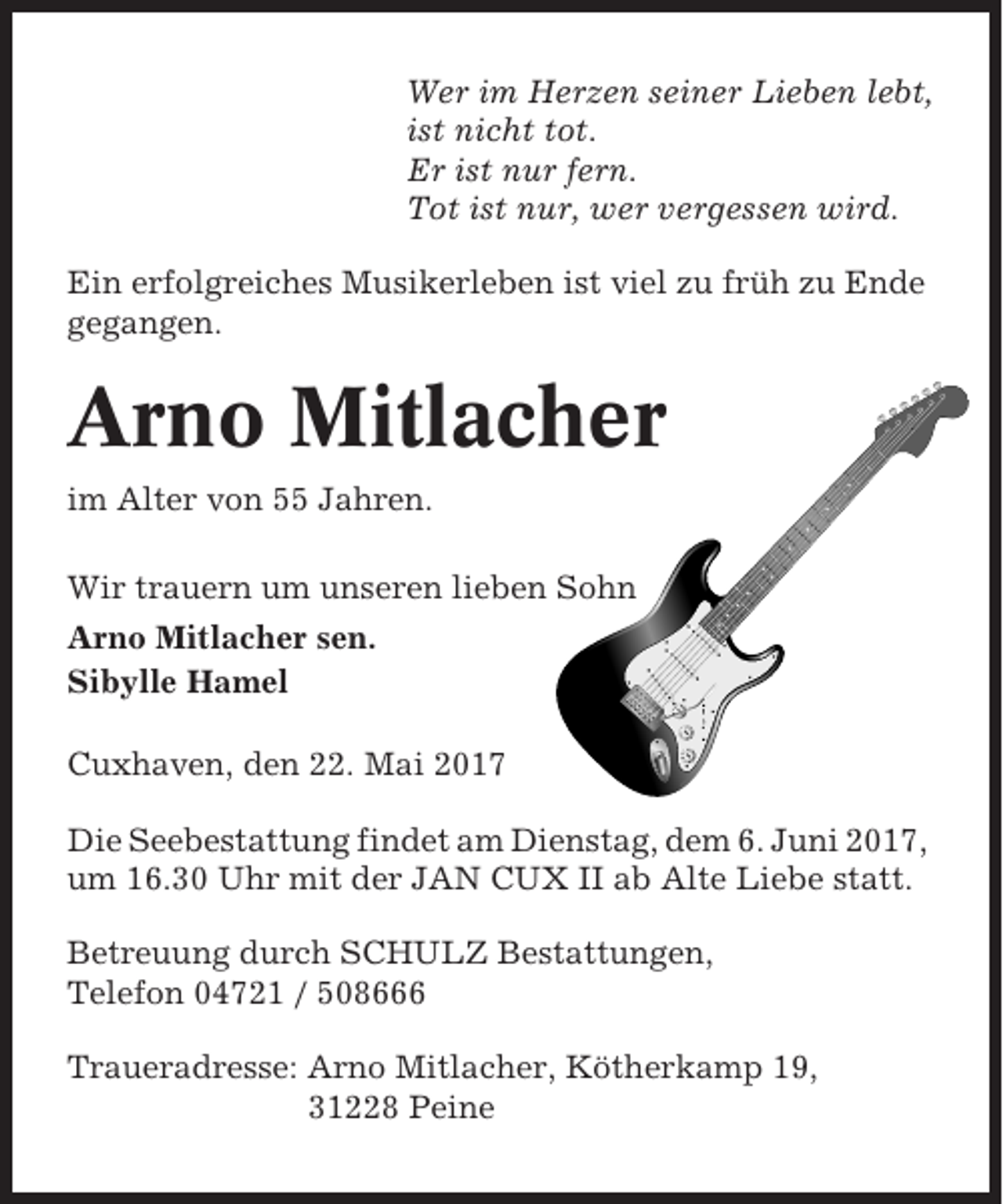 <p>Wer im Herzen seiner Lieben lebt,<br />ist nicht tot.<br />Er ist nur fern.<br />Tot ist nur, wer vergessen wird.<br />Ein erfolgreiches Musikerleben ist viel zu früh zu Ende<br />gegangen.</p><p>Arno Mitlacher<br />im Alter von 55 Jahren.<br />Wir trauern um unseren lieben Sohn<br />Arno Mitlacher sen.<br />Sibylle Hamel<br />Cuxhaven, den 22. Mai 2017<br />Die Seebestattung findet am Dienstag, dem 6. Juni 2017,<br />um 16.30 Uhr mit der JAN CUX II ab Alte Liebe statt.<br />Betreuung durch SCHULZ Bestattungen,<br />Telefon 04721 / 508666<br />Traueradresse: Arno Mitlacher, Kötherkamp 19,<br />31228 Peine</p>