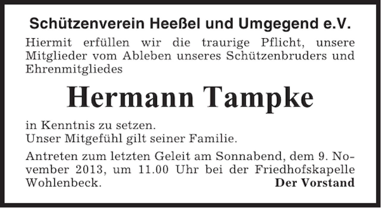 <p>Schützenverein Heeßel und Umgegend e.V.<br />Hiermit erfüllen wir die traurige Pflicht, unsere<br />Mitglieder vom Ableben unseres Schützenbruders und<br />Ehrenmitgliedes</p><p>Hermann Tampke<br />in Kenntnis zu setzen.<br />Unser Mitgefühl gilt seiner Familie.<br />Antreten zum letzten Geleit am Sonnabend, dem 9. November 2013, um 11.00 Uhr bei der Friedhofskapelle<br />Wohlenbeck.<br />Der Vorstand</p>