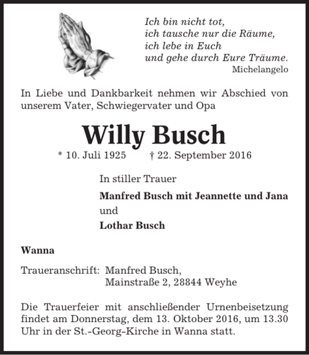 <p>Ich bin nicht tot,<br />ich tausche nur die Räume,<br />ich lebe in Euch<br />und gehe durch Eure Träume.<br />Michelangelo</p><p>In Liebe und Dankbarkeit nehmen wir Abschied von<br />unserem Vater, Schwiegervater und Opa</p><p>Willy Busch<br />* 10. Juli 1925</p><p>† 22. September 2016</p><p>In stiller Trauer<br />Manfred Busch mit Jeannette und Jana<br />und<br />Lothar Busch<br />Wanna<br />Traueranschrift: Manfred Busch,<br />Mainstraße 2, 28844 Weyhe<br />Die Trauerfeier mit anschließender Urnenbeisetzung<br />findet am Donnerstag, dem 13. Oktober 2016, um 13.30<br />Uhr in der St.-Georg-Kirche in Wanna statt.</p>