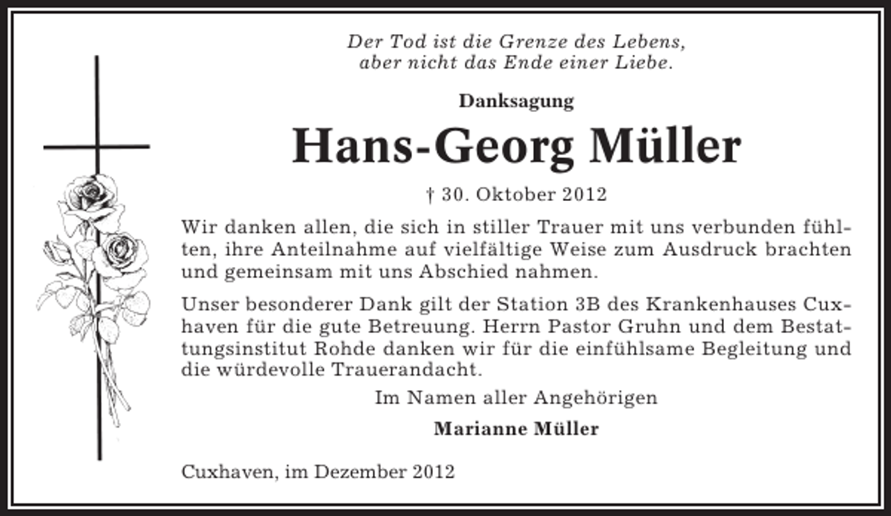 <p>Der Tod ist die Grenze des Lebens,<br />aber nicht das Ende einer Liebe.<br />Danksagung</p><p>Hans-Georg Müller<br />† 30. Oktober 2012<br />Wir danken allen, die sich in stiller Trauer mit uns verbunden fühlten, ihre Anteilnahme auf vielfältige Weise zum Ausdruck brachten<br />und gemeinsam mit uns Abschied nahmen.<br />Unser besonderer Dank gilt der Station 3B des Krankenhauses Cuxhaven für die gute Betreuung. Herrn Pastor Gruhn und dem Bestattungsinstitut Rohde danken wir für die einfühlsame Begleitung und<br />die würdevolle Trauerandacht.<br />Im Namen aller Angehörigen<br />Marianne Müller<br />Cuxhaven, im Dezember 2012</p>