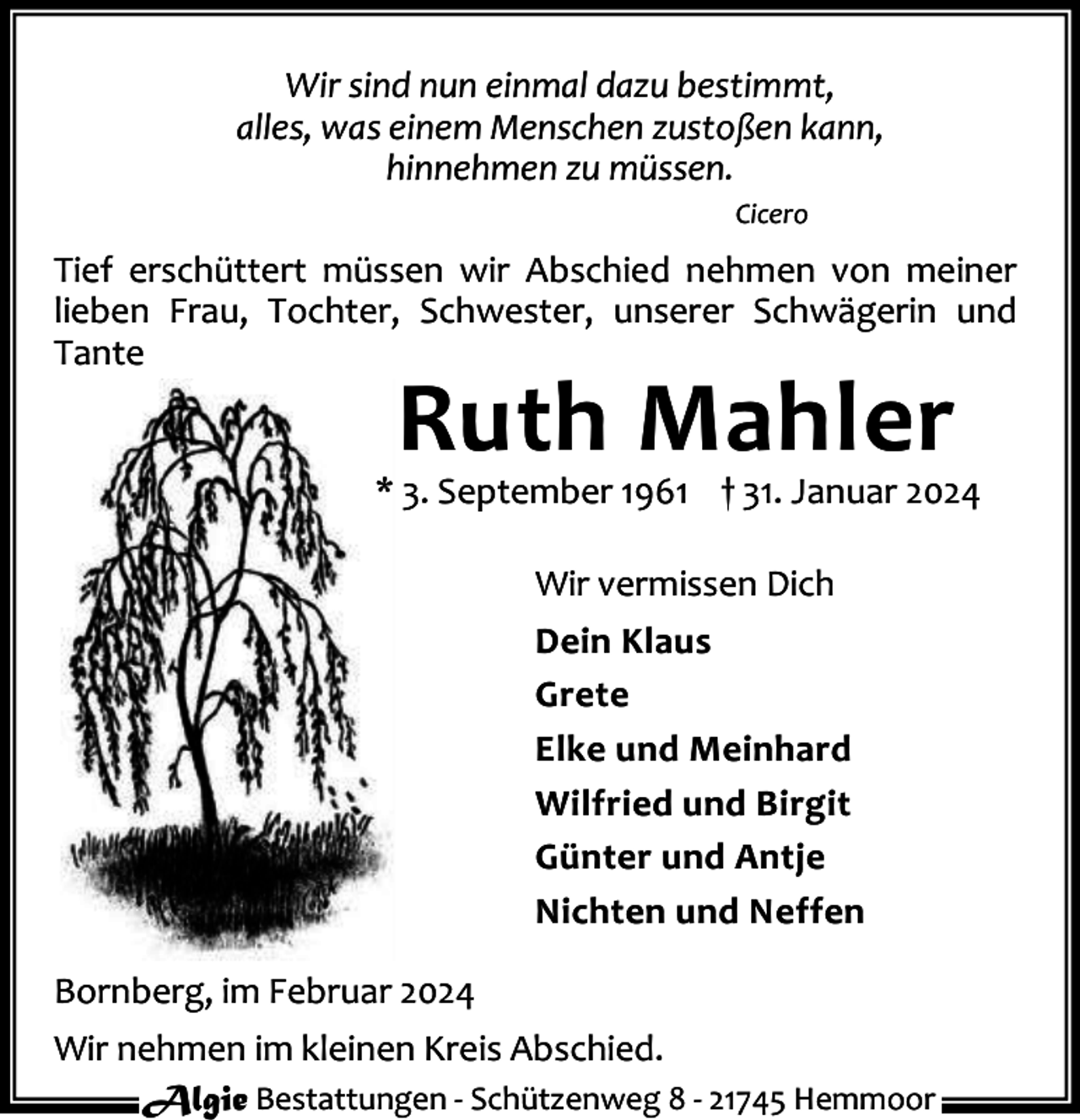 <p>Wir sind nun einmal dazu bestimmt,<br />alles, was einem Menschen zustoßen kann,<br />hinnehmen zu müssen.<br />Cicero</p><p>Tief erschüttert müssen wir Abschied nehmen von meiner<br />lieben Frau, Tochter, Schwester, unserer Schwägerin und<br />Tante</p><p>Ruth Mahler</p><p>* 3. September 1961 † 31. Januar 2024<br />Wir vermissen Dich<br />Dein Klaus<br />Grete<br />Elke und Meinhard<br />Wilfried und Birgit<br />Günter und Antje<br />Nichten und Neffen<br />Bornberg, im Februar 2024<br />Wir nehmen im kleinen Kreis Abschied.<br />Algie Bestattungen - Schützenweg 8 - 21745 Hemmoor</p>