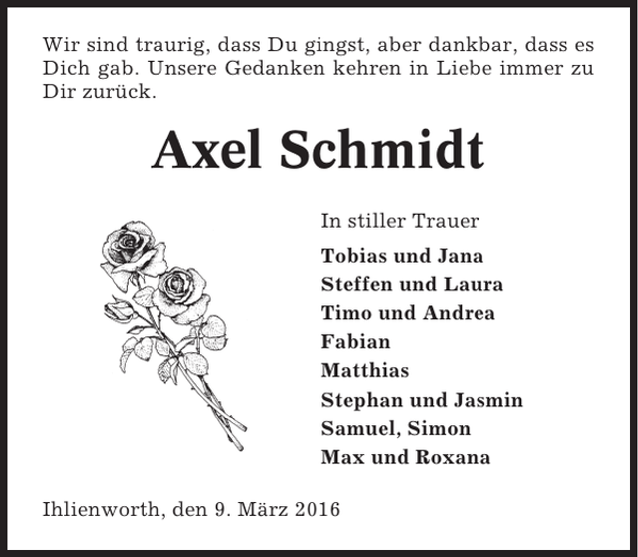 <p>Wir sind traurig, dass Du gingst, aber dankbar, dass es<br />Dich gab. Unsere Gedanken kehren in Liebe immer zu<br />Dir zurück.</p><p>Axel Schmidt<br />In stiller Trauer<br />Tobias und Jana<br />Steffen und Laura<br />Timo und Andrea<br />Fabian<br />Matthias<br />Stephan und Jasmin<br />Samuel, Simon<br />Max und Roxana<br />Ihlienworth, den 9. März 2016</p>