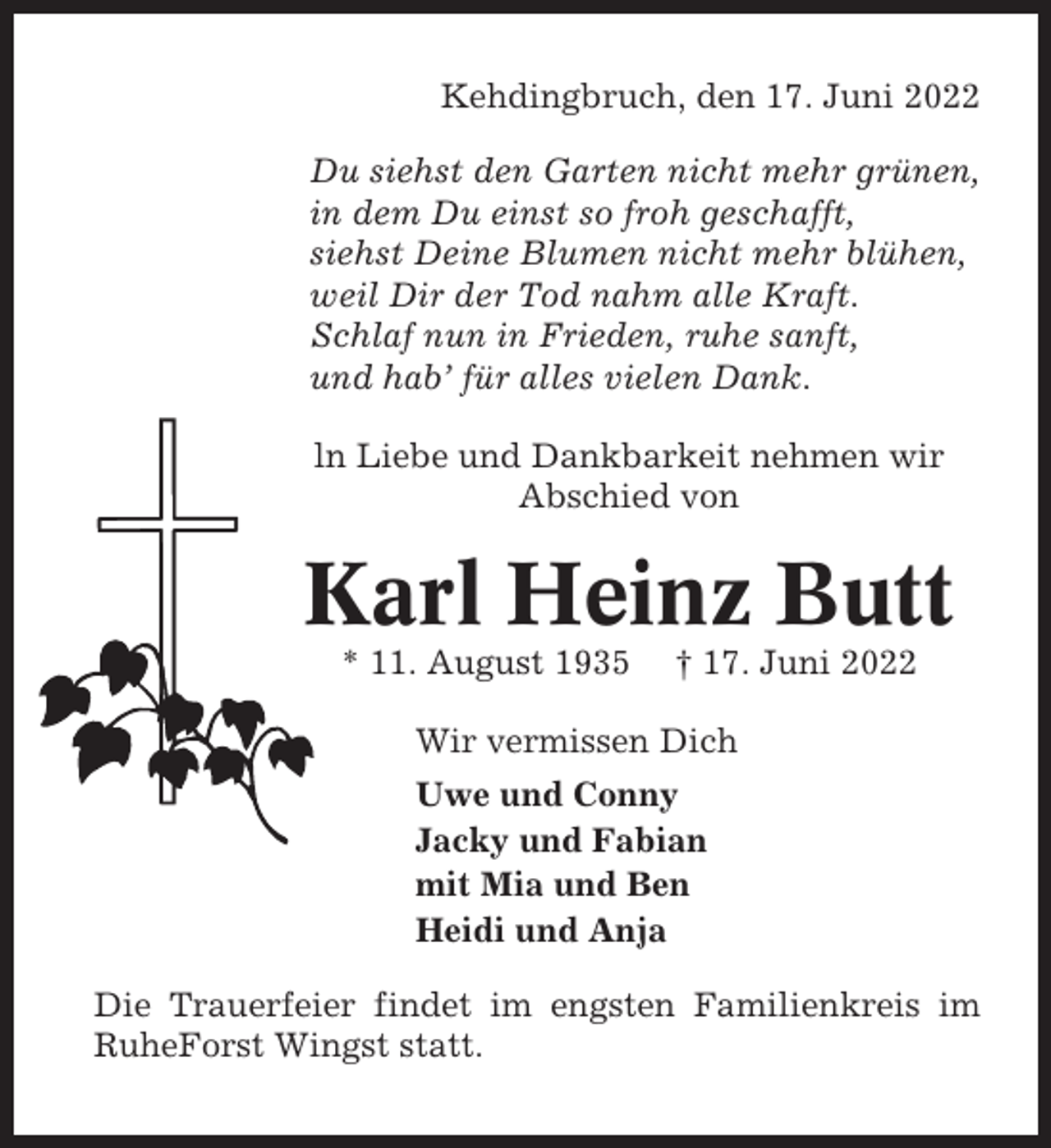 <p>Kehdingbruch, den 17. Juni 2022<br />Du siehst den Garten nicht mehr grünen,<br />in dem Du einst so froh geschafft,<br />siehst Deine Blumen nicht mehr blühen,<br />weil Dir der Tod nahm alle Kraft.<br />Schlaf nun in Frieden, ruhe sanft,<br />und hab’ für alles vielen Dank.<br />ln Liebe und Dankbarkeit nehmen wir<br />Abschied von</p><p>Karl Heinz Butt<br />* 11. August 1935</p><p>† 17. Juni 2022</p><p>Wir vermissen Dich<br />Uwe und Conny<br />Jacky und Fabian<br />mit Mia und Ben<br />Heidi und Anja<br />Die Trauerfeier findet im engsten Familienkreis im<br />RuheForst Wingst statt.</p>