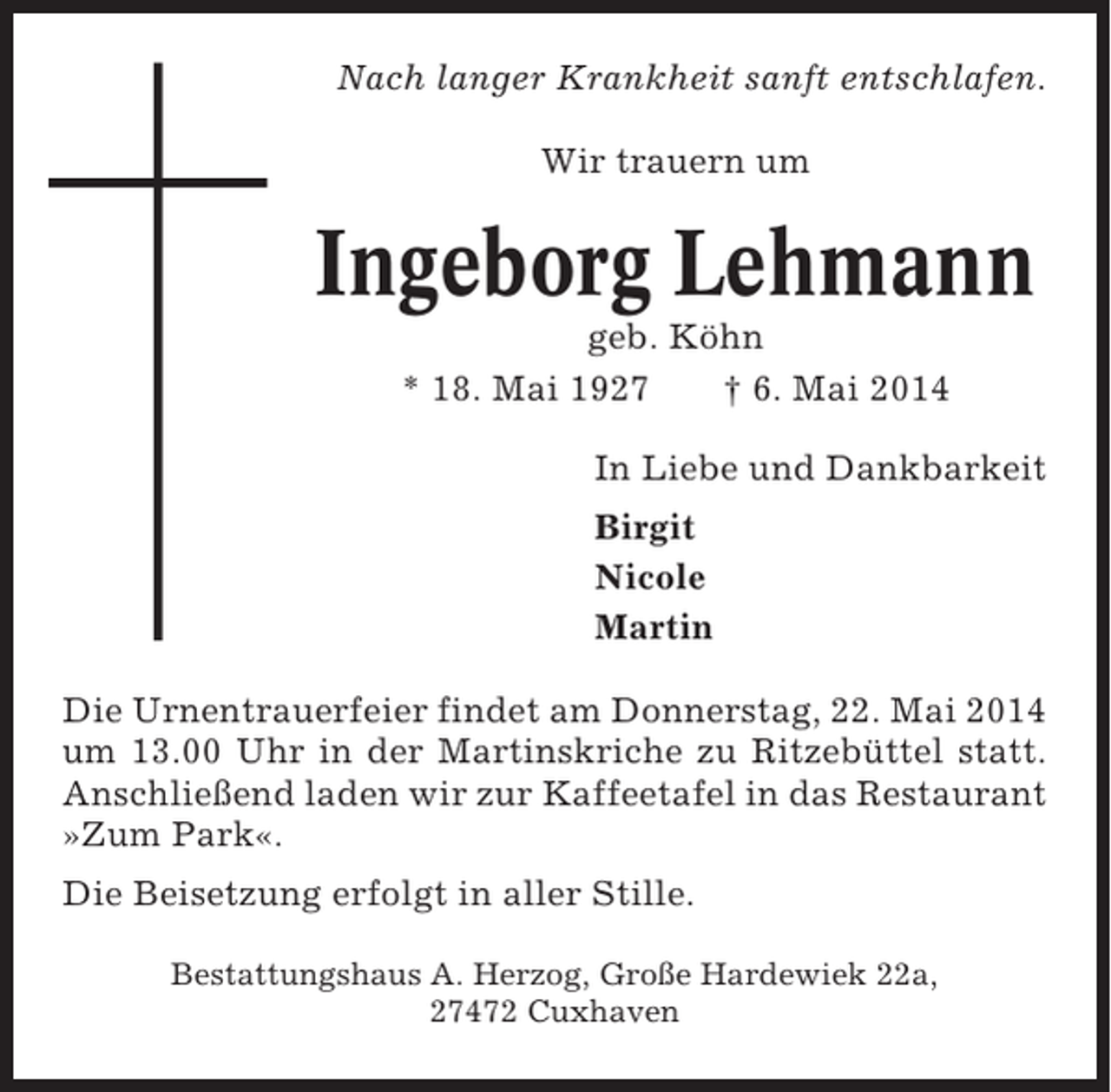 <p>Nach langer Krankheit sanft entschlafen.<br />Wir trauern um</p><p>Ingeborg Lehmann<br />geb. Köhn<br />* 18. Mai 1927<br />† 6. Mai 2014<br />In Liebe und Dankbarkeit<br />Birgit<br />Nicole<br />Martin<br />Die Urnentrauerfeier findet am Donnerstag, 22. Mai 2014<br />um 13.00 Uhr in der Martinskriche zu Ritzebüttel statt.<br />Anschließend laden wir zur Kaffeetafel in das Restaurant<br />»Zum Park«.<br />Die Beisetzung erfolgt in aller Stille.<br />Bestattungshaus A. Herzog, Große Hardewiek 22a,<br />27472 Cuxhaven</p>