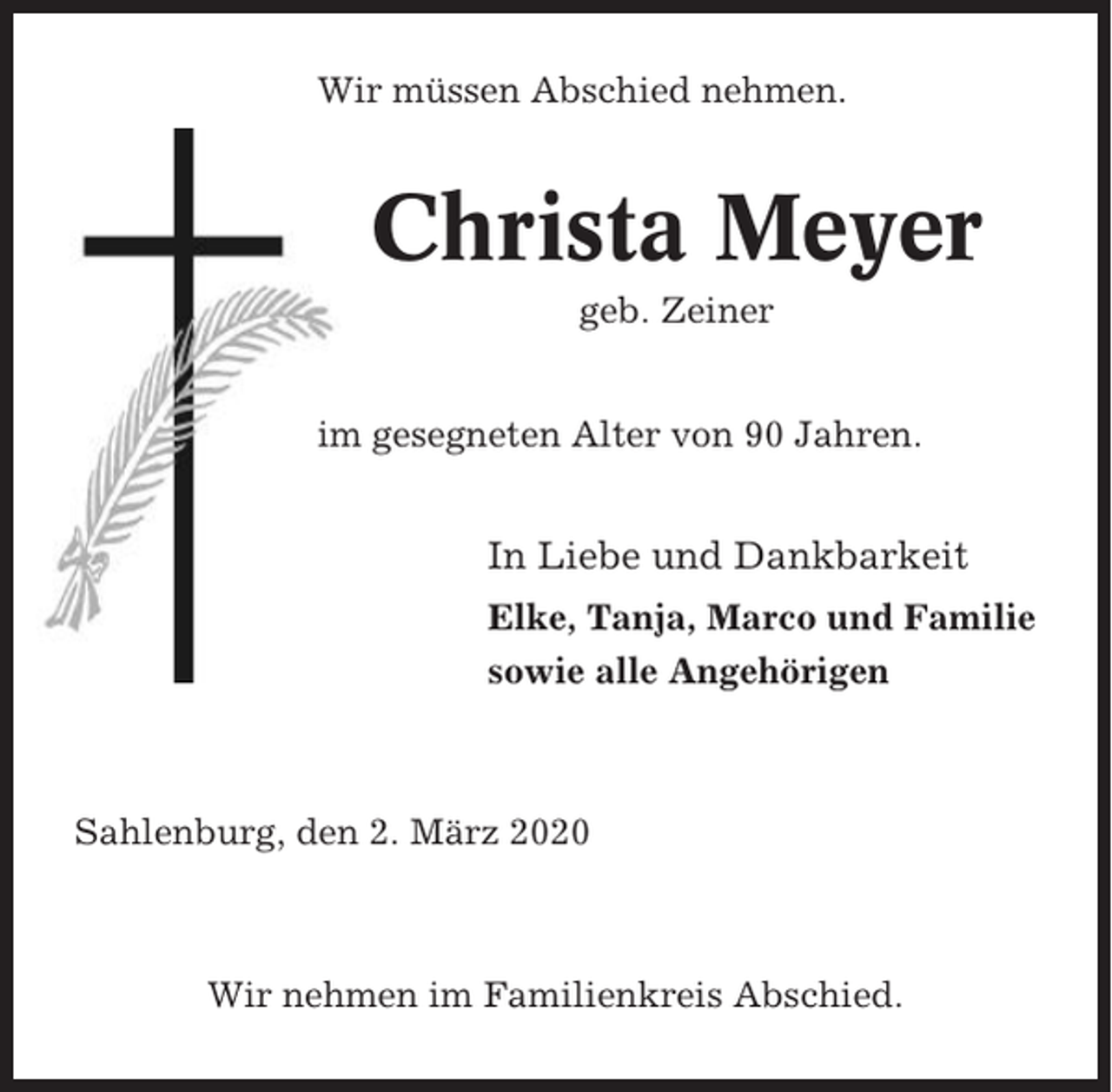 <p>Wir müssen Abschied nehmen.</p><p>Christa Meyer<br />geb. Zeiner<br />im gesegneten Alter von 90 Jahren.</p><p>In Liebe und Dankbarkeit<br />Elke, Tanja, Marco und Familie<br />sowie alle Angehörigen</p><p>Sahlenburg, den 2. März 2020</p><p>Wir nehmen im Familienkreis Abschied.</p>