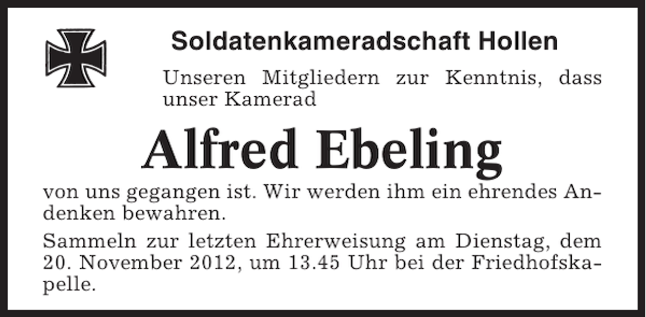 <p>Soldatenkameradschaft Hollen<br />Unseren Mitgliedern zur Kenntnis, dass<br />unser Kamerad</p><p>Alfred Ebeling<br />von uns gegangen ist. Wir werden ihm ein ehrendes Andenken bewahren.<br />Sammeln zur letzten Ehrerweisung am Dienstag, dem<br />20. November 2012, um 13.45 Uhr bei der Friedhofskapelle.</p>