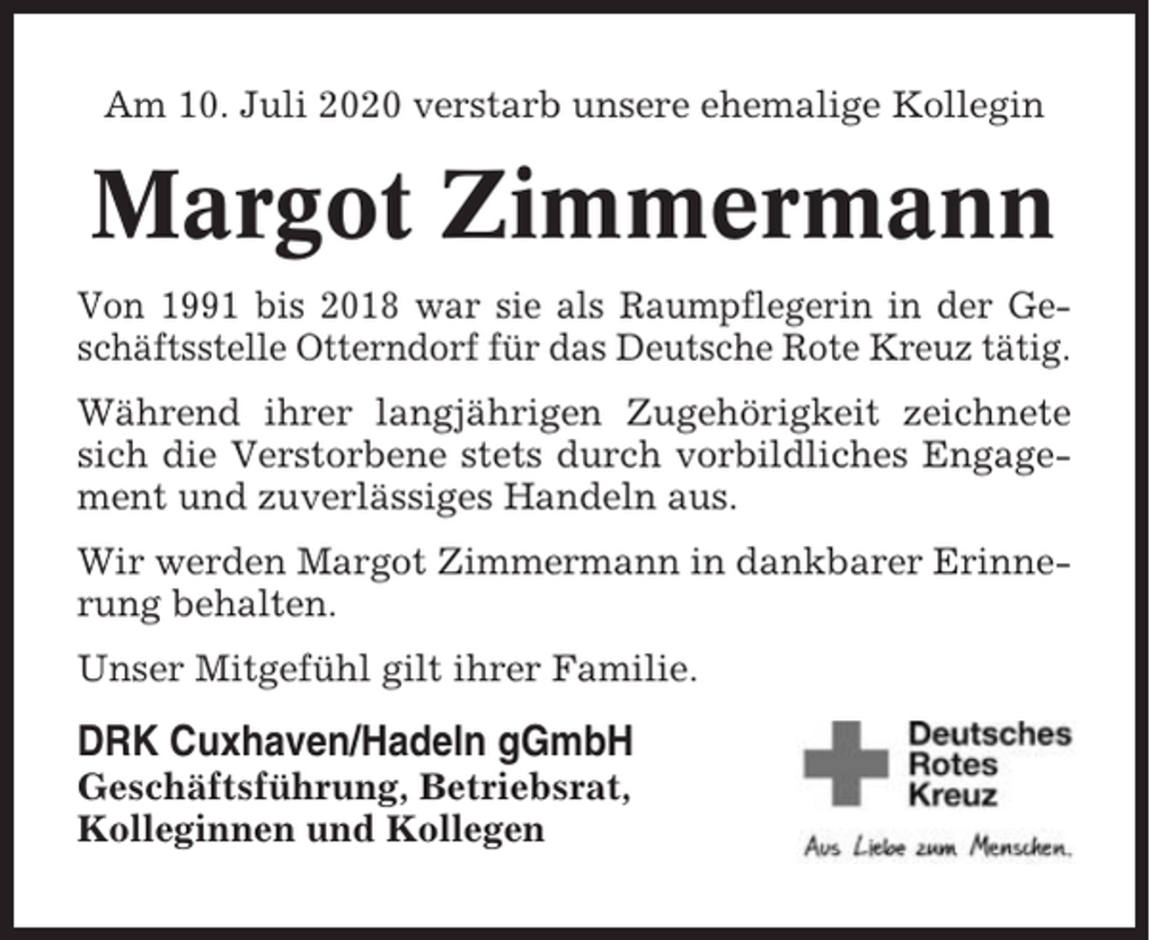 <p>Am 10. Juli 2020 verstarb unsere ehemalige Kollegin</p><p>Margot Zimmermann<br />Von 1991 bis 2018 war sie als Raumpflegerin in der Geschäftsstelle Otterndorf für das Deutsche Rote Kreuz tätig.<br />Während ihrer langjährigen Zugehörigkeit zeichnete<br />sich die Verstorbene stets durch vorbildliches Engagement und zuverlässiges Handeln aus.<br />Wir werden Margot Zimmermann in dankbarer Erinnerung behalten.<br />Unser Mitgefühl gilt ihrer Familie.</p><p>DRK Cuxhaven/Hadeln gGmbH<br />Geschäftsführung, Betriebsrat,<br />Kolleginnen und Kollegen</p>