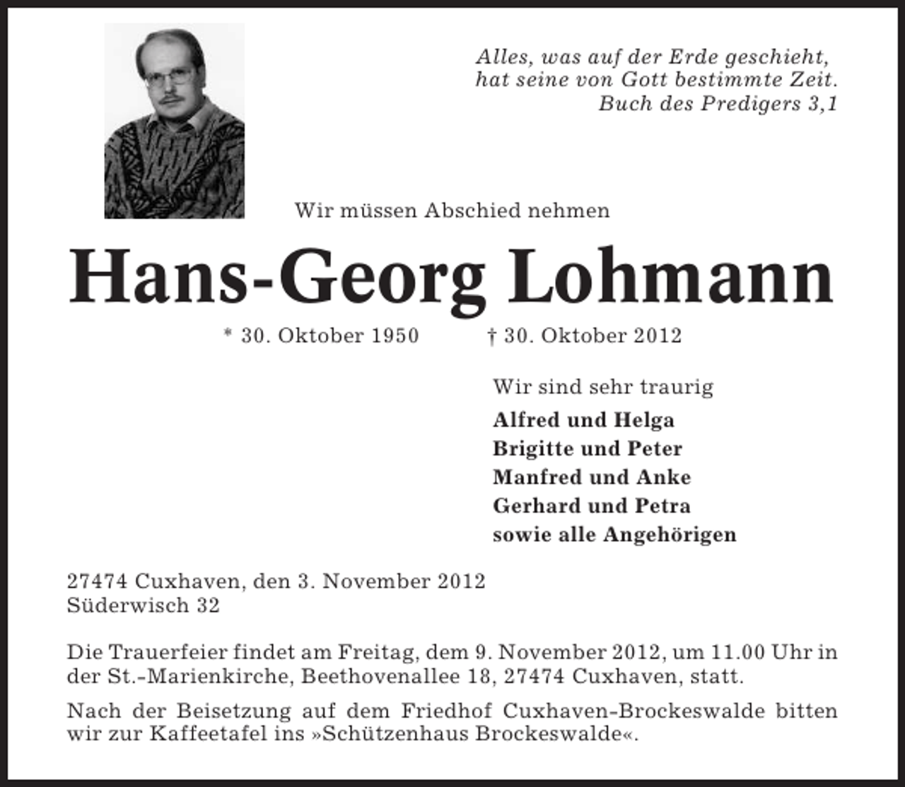 <p>Alles, was auf der Erde geschieht,<br />hat seine von Gott bestimmte Zeit.<br />Buch des Predigers 3,1</p><p>Wir müssen Abschied nehmen</p><p>Hans-Georg Lohmann<br />* 30. Oktober 1950</p><p>† 30. Oktober 2012<br />Wir sind sehr traurig<br />Alfred und Helga<br />Brigitte und Peter<br />Manfred und Anke<br />Gerhard und Petra<br />sowie alle Angehörigen</p><p>27474 Cuxhaven, den 3. November 2012<br />Süderwisch 32<br />Die Trauerfeier findet am Freitag, dem 9. November 2012, um 11.00 Uhr in<br />der St.-Marienkirche, Beethovenallee 18, 27474 Cuxhaven, statt.<br />Nach der Beisetzung auf dem Friedhof Cuxhaven-Brockeswalde bitten<br />wir zur Kaffeetafel ins »Schützenhaus Brockeswalde«.</p>