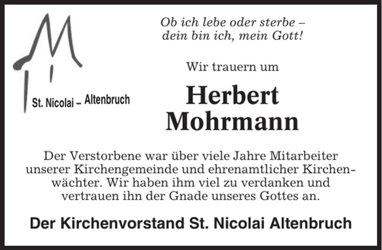 <p>Ob ich lebe oder sterbe –<br />dein bin ich, mein Gott!<br />Wir trauern um<br />St. Nicolai – Altenbruch</p><p>Herbert<br />Mohrmann</p><p>Der Verstorbene war über viele Jahre Mitarbeiter<br />unserer Kirchengemeinde und ehrenamtlicher Kirchenwächter. Wir haben ihm viel zu verdanken und<br />vertrauen ihn der Gnade unseres Gottes an.</p><p>Der Kirchenvorstand St. Nicolai Altenbruch</p>