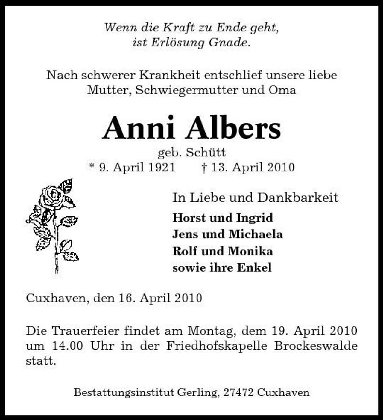 <p>Wenn die Kraft zu Ende geht, ist Erlösung Gnade. Nach schwerer Krankheit entschlief unsere liebe Mutter, Schwiegermutter und Oma</p><p>Anni Albers<br />geb. Schütt * 9. April 1921 † 13. April 2010</p><p>In Liebe und Dankbarkeit<br />Horst und Ingrid Jens und Michaela Rolf und Monika sowie ihre Enkel Cuxhaven, den 16. April 2010 Die Trauerfeier findet am Montag, dem 19. April 2010 um 14.00 Uhr in der Friedhofskapelle Brockeswalde statt.<br />Bestattungsinstitut Gerling, 27472 Cuxhaven</p>