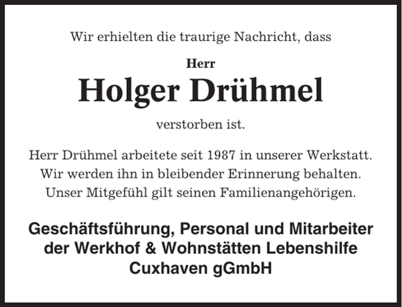<p>Wir erhielten die traurige Nachricht, dass<br />Herr</p><p>Holger Drühmel<br />verstorben ist.<br />Herr Drühmel arbeitete seit 1987 in unserer Werkstatt.<br />Wir werden ihn in bleibender Erinnerung behalten.<br />Unser Mitgefühl gilt seinen Familienangehörigen.</p><p>Geschäftsführung, Personal und Mitarbeiter<br />der Werkhof &amp; Wohnstätten Lebenshilfe<br />Cuxhaven gGmbH</p>