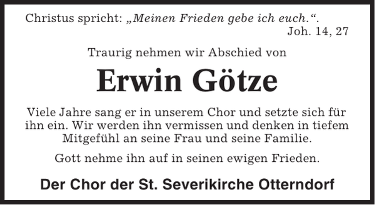 <p>Christus spricht: „Meinen Frieden gebe ich euch.“.<br />Joh. 14, 27<br />Traurig nehmen wir Abschied von</p><p>Erwin Götze<br />Viele Jahre sang er in unserem Chor und setzte sich für<br />ihn ein. Wir werden ihn vermissen und denken in tiefem<br />Mitgefühl an seine Frau und seine Familie.<br />Gott nehme ihn auf in seinen ewigen Frieden.</p><p>Der Chor der St. Severikirche Otterndorf</p>