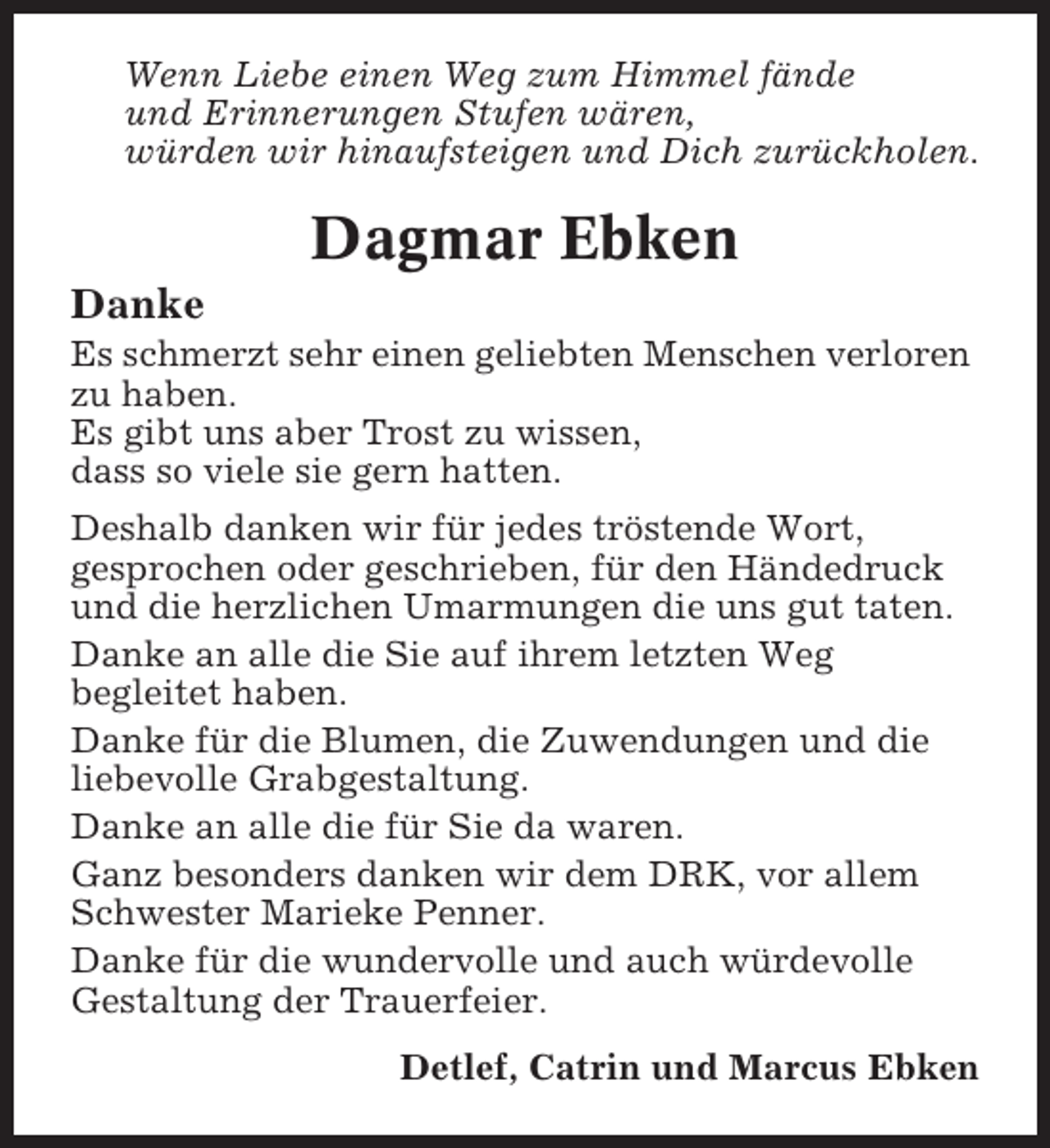 <p>Wenn Liebe einen Weg zum Himmel fände<br />und Erinnerungen Stufen wären,<br />würden wir hinaufsteigen und Dich zurückholen.</p><p>Dagmar Ebken<br />Danke<br />Es schmerzt sehr einen geliebten Menschen verloren<br />zu haben.<br />Es gibt uns aber Trost zu wissen,<br />dass so viele sie gern hatten.<br />Deshalb danken wir für jedes tröstende Wort,<br />gesprochen oder geschrieben, für den Händedruck<br />und die herzlichen Umarmungen die uns gut taten.<br />Danke an alle die Sie auf ihrem letzten Weg<br />begleitet haben.<br />Danke für die Blumen, die Zuwendungen und die<br />liebevolle Grabgestaltung.<br />Danke an alle die für Sie da waren.<br />Ganz besonders danken wir dem DRK, vor allem<br />Schwester Marieke Penner.<br />Danke für die wundervolle und auch würdevolle<br />Gestaltung der Trauerfeier.<br />Detlef, Catrin und Marcus Ebken</p>