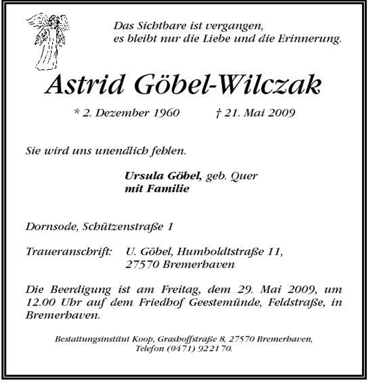 <p>Das Sichtbare ist vergangen, es bleibt nur die Liebe und die Erinnerung.</p><p>Astrid Göbel-Wilczak<br />* 2. Dezember 1960 Sie wird uns unendlich fehlen. Ursula Göbel, geb. Quer mit Familie Dornsode, Schützenstraße 1 Traueranschrift: U. Göbel, Humboldtstraße 11, 27570 Bremerhaven † 21. Mai 2009</p><p>Die Beerdigung ist am Freitag, dem 29. Mai 2009, um 12.00 Uhr auf dem Friedhof Geestemünde, Feldstraße, in Bremerhaven.<br />Bestattungsinstitut Koop, Grashoffstraße 8, 27570 Bremerhaven, Telefon (04 71) 91 70.</p>