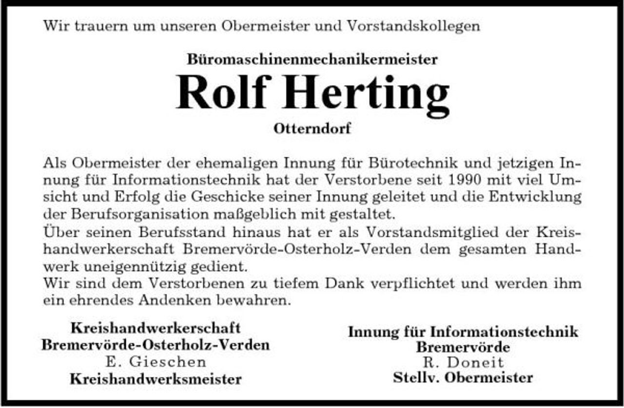 <p>Wir trauern um unseren Obermeister und Vorstandskollegen Büromaschinenmechanikermeister</p><p>Rolf Herting<br />Otterndorf Als Obermeister der ehemaligen Innung für Bürotechnik und jetzigen Innung für Informationstechnik hat der Verstorbene seit 1990 mit viel Umsicht und Erfolg die Geschicke seiner Innung geleitet und die Entwicklung der Berufsorganisation maßgeblich mit gestaltet. Über seinen Berufsstand hinaus hat er als Vorstandsmitglied der Kreishandwerkerschaft Bremervörde-Osterholz-Verden dem gesamten Handwerk uneigennützig gedient. Wir sind dem Verstorbenen zu tiefem Dank verpflichtet und werden ihm ein ehrendes Andenken bewahren. Kreishandwerkerschaft Bremervörde-Osterholz-Verden E. Gie sc h e n Kreishandwerksmeister Innung für Informationstechnik Bremervörde R. Doneit Stellv. Obermeister</p>