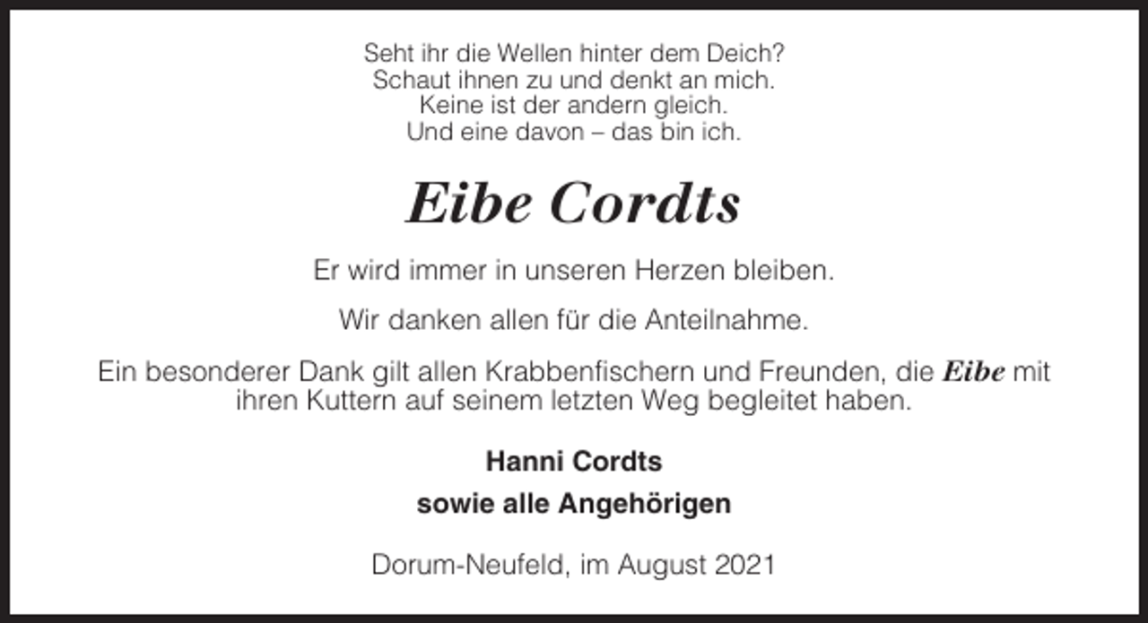 <p>Seht ihr die Wellen hinter dem Deich?<br />Schaut ihnen zu und denkt an mich.<br />Keine ist der andern gleich.<br />Und eine davon – das bin ich.</p><p>Eibe Cordts<br />Er wird immer in unseren Herzen bleiben.<br />Wir danken allen für die Anteilnahme.<br />Ein besonderer Dank gilt allen Krabbenfischern und Freunden, die Eibe mit<br />ihren Kuttern auf seinem letzten Weg begleitet haben.<br />Hanni Cordts<br />sowie alle Angehörigen<br />Dorum-Neufeld, im August 2021</p>