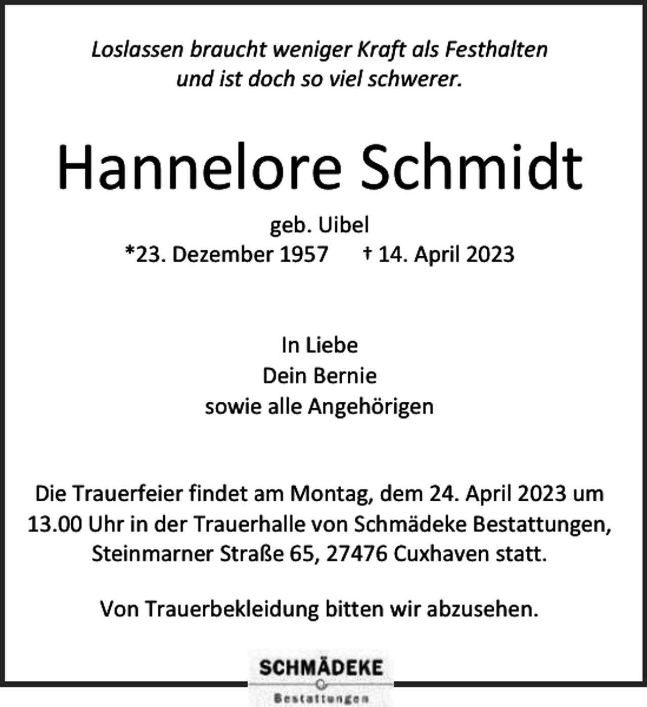 <p>Loslassen braucht weniger Kraft als Festhalten<br />und ist doch so viel schwerer.</p><p>Hannelore Schmidt<br />geb. Uibel<br />*23. Dezember 1957 † 14. April 2023<br />In Liebe<br />Dein Bernie<br />sowie alle Angehörigen<br />Die Trauerfeier findet am Montag, dem 24. April 2023 um<br />13.00 Uhr in der Trauerhalle von Schmädeke Bestattungen,<br />Steinmarner Straße 65, 27476 Cuxhaven statt.<br />Von Trauerbekleidung bitten wir abzusehen.</p>