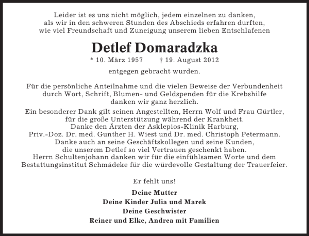 <p>Leider ist es uns nicht möglich, jedem einzelnen zu danken,<br />als wir in den schweren Stunden des Abschieds erfahren durften,<br />wie viel Freundschaft und Zuneigung unserem lieben Entschlafenen</p><p>Detlef Domaradzka<br />* 10. März 1957</p><p>† 19. August 2012</p><p>entgegen gebracht wurden.<br />Für die persönliche Anteilnahme und die vielen Beweise der Verbundenheit<br />durch Wort, Schrift, Blumen- und Geldspenden für die Krebshilfe<br />danken wir ganz herzlich.<br />Ein besonderer Dank gilt seinen Angestellten, Herrn Wolf und Frau Gürtler,<br />für die große Unterstützung während der Krankheit.<br />Danke den Ärzten der Asklepios-Klinik Harburg,<br />Priv.-Doz. Dr. med. Gunther H. Wiest und Dr. med. Christoph Petermann.<br />Danke auch an seine Geschäftskollegen und seine Kunden,<br />die unserem Detlef so viel Vertrauen geschenkt haben.<br />Herrn Schultenjohann danken wir für die einfühlsamen Worte und dem<br />Bestattungsinstitut Schmädeke für die würdevolle Gestaltung der Trauerfeier.<br />Er fehlt uns!<br />Deine Mutter<br />Deine Kinder Julia und Marek<br />Deine Geschwister<br />Reiner und Elke, Andrea mit Familien</p>