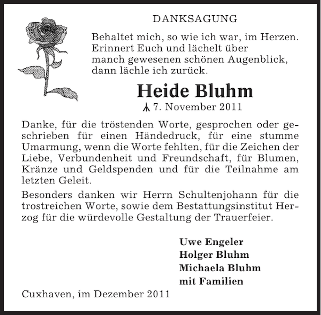 <p>DANKSAGUNG<br />Behaltet mich, so wie ich war, im Herzen.<br />Erinnert Euch und lächelt über<br />manch gewesenen schönen Augenblick,<br />dann lächle ich zurück.</p><p>Heide Bluhm<br />7. November 2011</p><p>Y</p><p>Danke, für die tröstenden Worte, gesprochen oder geschrieben für einen Händedruck, für eine stumme<br />Umarmung, wenn die Worte fehlten, für die Zeichen der<br />Liebe, Verbundenheit und Freundschaft, für Blumen,<br />Kränze und Geldspenden und für die Teilnahme am<br />letzten Geleit.<br />Besonders danken wir Herrn Schultenjohann für die<br />trostreichen Worte, sowie dem Bestattungsinstitut Herzog für die würdevolle Gestaltung der Trauerfeier.<br />Uwe Engeler<br />Holger Bluhm<br />Michaela Bluhm<br />mit Familien<br />Cuxhaven, im Dezember 2011</p>