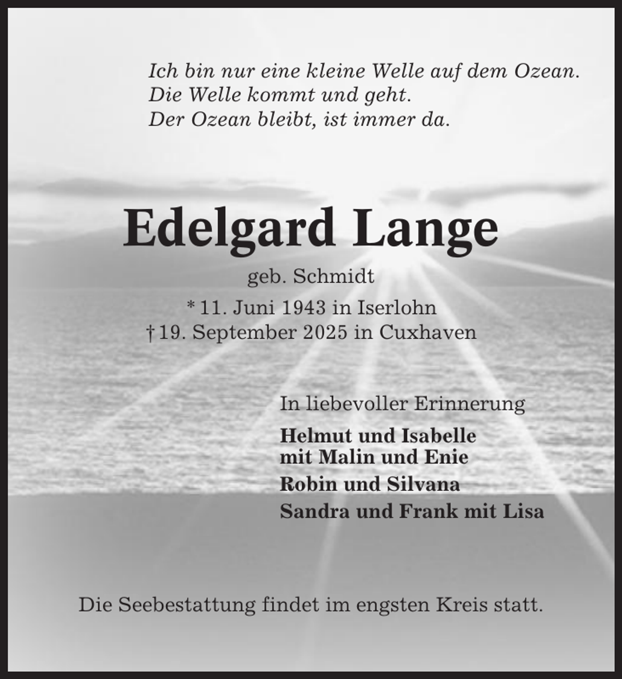 <p>Ich bin nur eine kleine Welle auf dem Ozean.<br />Die Welle kommt und geht.<br />Der Ozean bleibt, ist immer da.</p><p>Edelgard Lange<br />geb. Schmidt<br />* 11. Juni 1943 in Iserlohn<br />† 19. September 2025 in Cuxhaven</p><p>In liebevoller Erinnerung<br />Helmut und Isabelle<br />mit Malin und Enie<br />Robin und Silvana<br />Sandra und Frank mit Lisa</p><p>Die Seebestattung findet im engsten Kreis statt.</p>