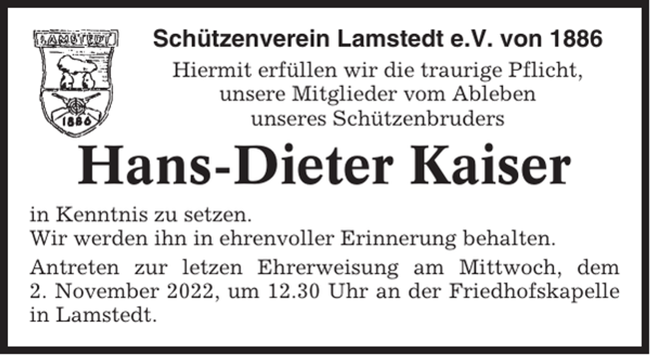 <p>Schützenverein Lamstedt e.V. von 1886<br />Hiermit erfüllen wir die traurige Pflicht,<br />unsere Mitglieder vom Ableben<br />unseres Schützenbruders</p><p>Hans-Dieter Kaiser<br />in Kenntnis zu setzen.<br />Wir werden ihn in ehrenvoller Erinnerung behalten.<br />Antreten zur letzen Ehrerweisung am Mittwoch, dem<br />2. November 2022, um 12.30 Uhr an der Friedhofskapelle<br />in Lamstedt.</p>