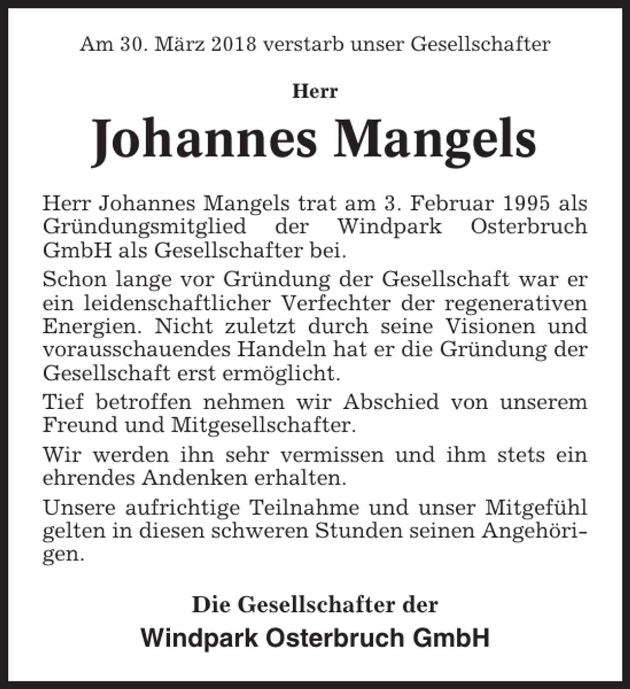 <p>Am 30. März 2018 verstarb unser Gesellschafter<br />Herr</p><p>Johannes Mangels<br />Herr Johannes Mangels trat am 3. Februar 1995 als<br />Gründungsmitglied der Windpark Osterbruch<br />GmbH als Gesellschafter bei.<br />Schon lange vor Gründung der Gesellschaft war er<br />ein leidenschaftlicher Verfechter der regenerativen<br />Energien. Nicht zuletzt durch seine Visionen und<br />vorausschauendes Handeln hat er die Gründung der<br />Gesellschaft erst ermöglicht.<br />Tief betroffen nehmen wir Abschied von unserem<br />Freund und Mitgesellschafter.<br />Wir werden ihn sehr vermissen und ihm stets ein<br />ehrendes Andenken erhalten.<br />Unsere aufrichtige Teilnahme und unser Mitgefühl<br />gelten in diesen schweren Stunden seinen Angehörigen.</p><p>Die Gesellschafter der</p><p>Windpark Osterbruch GmbH</p>