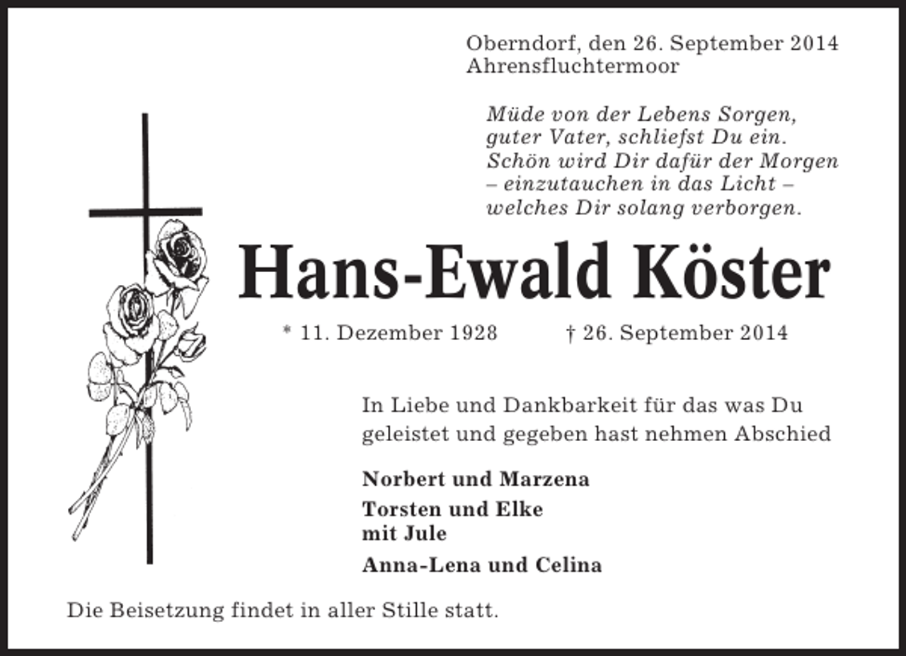 <p>Oberndorf, den 26. September 2014<br />Ahrensfluchtermoor<br />Müde von der Lebens Sorgen,<br />guter Vater, schliefst Du ein.<br />Schön wird Dir dafür der Morgen<br />– einzutauchen in das Licht –<br />welches Dir solang verborgen.</p><p>Hans-Ewald Köster<br />* 11. Dezember 1928</p><p>† 26. September 2014</p><p>In Liebe und Dankbarkeit für das was Du<br />geleistet und gegeben hast nehmen Abschied<br />Norbert und Marzena<br />Torsten und Elke<br />mit Jule<br />Anna-Lena und Celina<br />Die Beisetzung findet in aller Stille statt.</p>