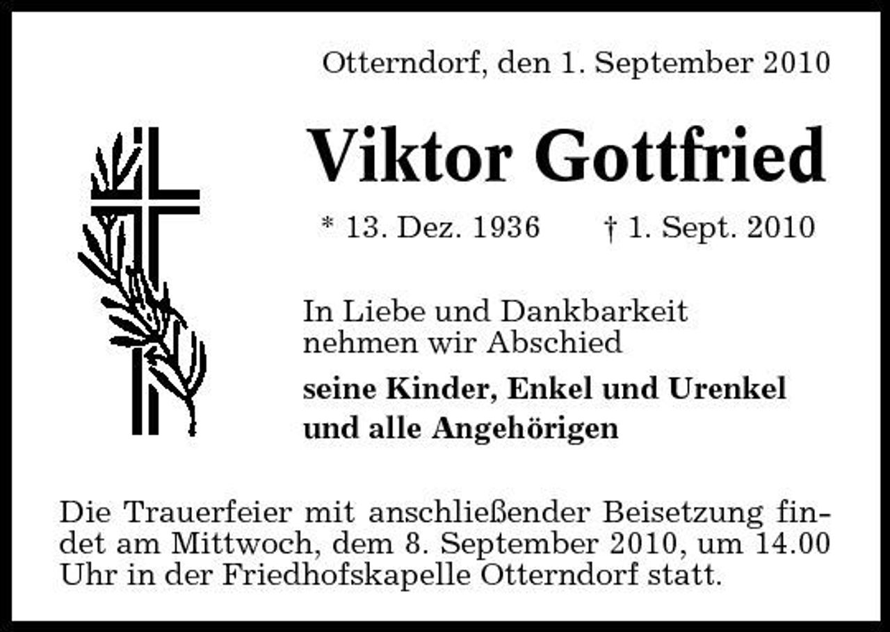 <p>Otterndorf, den 1. September 2010</p><p>Viktor Gottfried<br />* 13. Dez. 1936 † 1. Sept. 2010 In Liebe und Dankbarkeit nehmen wir Abschied seine Kinder, Enkel und Urenkel und alle Angehörigen Die Trauerfeier mit anschließender Beisetzung findet am Mittwoch, dem 8. September 2010, um 14.00 Uhr in der Friedhofskapelle Otterndorf statt.</p>