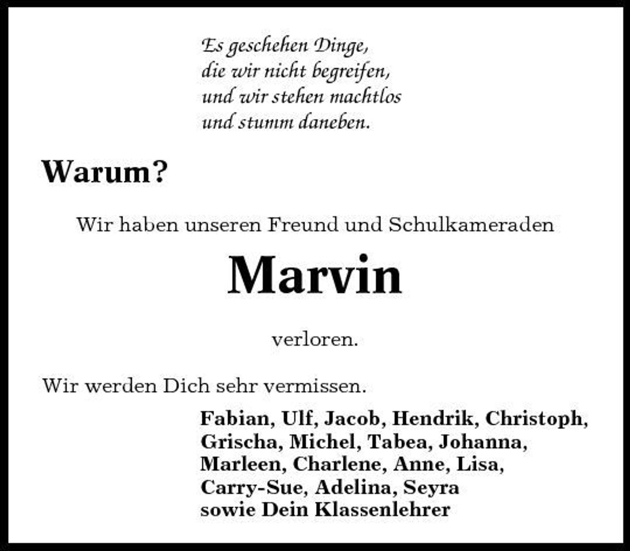 <p>Es geschehen Dinge, die wir nicht begreifen, und wir stehen machtlos und stumm daneben.</p>
<p>Warum?<br />Wir haben unseren Freund und Schulkameraden</p>
<p>Marvin<br />verloren. Wir werden Dich sehr vermissen. Fabian, Ulf, Jacob, Hendrik, Christoph, Grischa, Michel, Tabea, Johanna, Marleen, Charlene, Anne, Lisa, Carry-Sue, Adelina, Seyra sowie Dein Klassenlehrer</p>