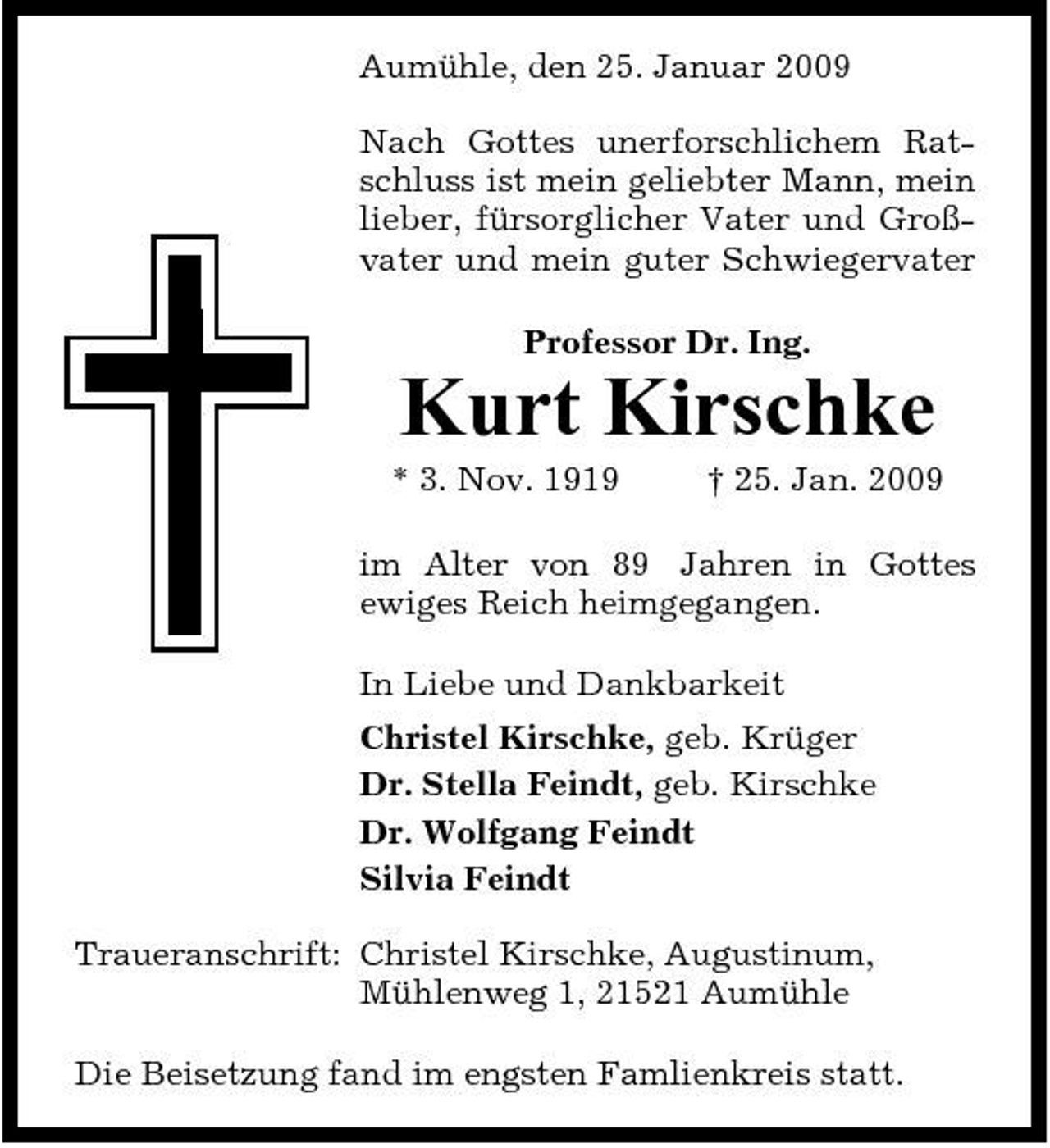 <p>Aumühle, den 25. Januar 2009 Nach Gottes unerforschlichem Ratschluss ist mein geliebter Mann, mein lieber, fürsorglicher Vater und Großvater und mein guter Schwiegervater Professor Dr. Ing.</p><p>Kurt Kirschke<br />* 3. Nov. 1919 † 25. Jan. 2009 im Alter von 89 Jahren in Gottes ewiges Reich heimgegangen. In Liebe und Dankbarkeit Christel Kirschke, geb. Krüger Dr. Stella Feindt, geb. Kirschke Dr. Wolfgang Feindt Silvia Feindt Traueranschrift: Christel Kirschke, Augustinum, Mühlenweg 1, 21521 Aumühle Die Beisetzung fand im engsten Famlienkreis statt.</p>