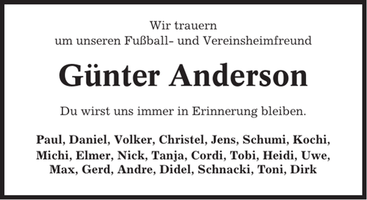 <p>Wir trauern<br />um unseren Fußball- und Vereinsheimfreund</p><p>Günter Anderson<br />Du wirst uns immer in Erinnerung bleiben.<br />Paul, Daniel, Volker, Christel, Jens, Schumi, Kochi,<br />Michi, Elmer, Nick, Tanja, Cordi, Tobi, Heidi, Uwe,<br />Max, Gerd, Andre, Didel, Schnacki, Toni, Dirk</p>