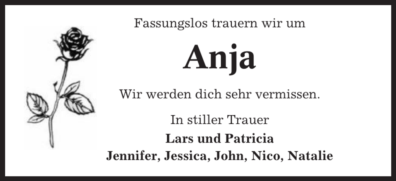 <p>Fassungslos trauern wir um</p><p>Anja<br />Wir werden dich sehr vermissen.<br />In stiller Trauer<br />Lars und Patricia<br />Jennifer, Jessica, John, Nico, Natalie</p>