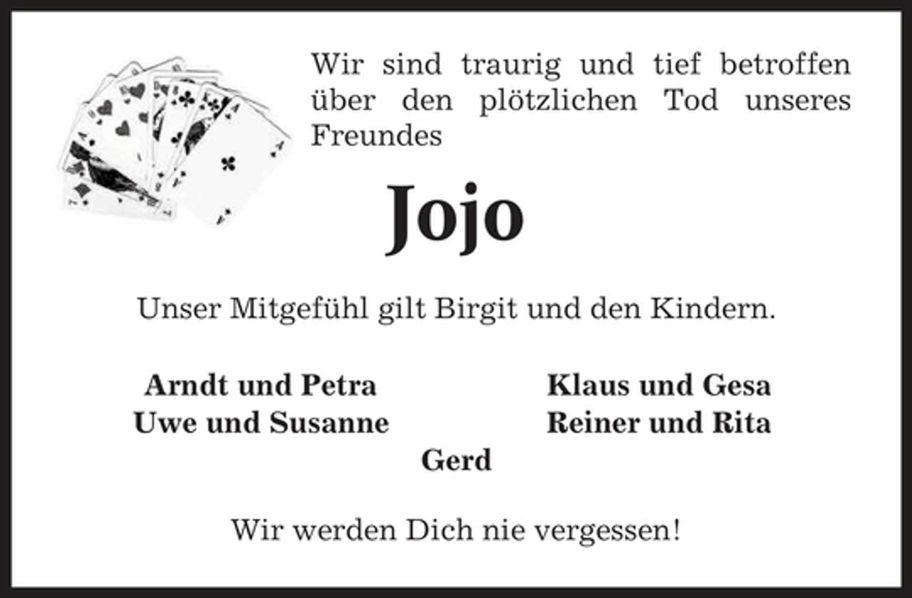 <p>Wir sind traurig und tief betroffen über den plötzlichen Tod unseres Freundes</p><p>Jojo<br />Unser Mitgefühl gilt Birgit und den Kindern. Arndt und Petra Uwe und Susanne Gerd Wir werden Dich nie vergessen! Klaus und Gesa Reiner und Rita</p>