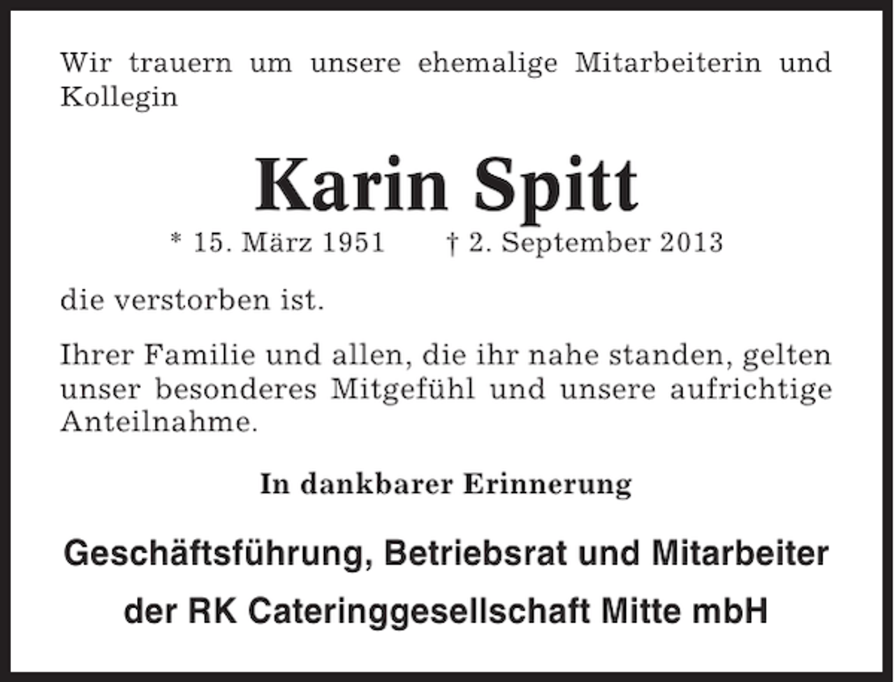 <p>Wir trauern um unsere ehemalige Mitarbeiterin und<br />Kollegin</p><p>Karin Spitt<br />* 15. März 1951</p><p>† 2. September 2013</p><p>die verstorben ist.<br />Ihrer Familie und allen, die ihr nahe standen, gelten<br />unser besonderes Mitgefühl und unsere aufrichtige<br />Anteilnahme.<br />In dankbarer Erinnerung</p><p>Geschäftsführung, Betriebsrat und Mitarbeiter<br />der RK Cateringgesellschaft Mitte mbH</p>