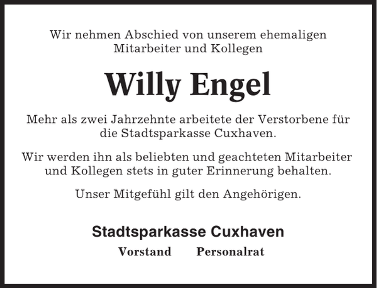 <p>Wir nehmen Abschied von unserem ehemaligen<br />Mitarbeiter und Kollegen</p><p>Willy Engel<br />Mehr als zwei Jahrzehnte arbeitete der Verstorbene für<br />die Stadtsparkasse Cuxhaven.<br />Wir werden ihn als beliebten und geachteten Mitarbeiter<br />und Kollegen stets in guter Erinnerung behalten.<br />Unser Mitgefühl gilt den Angehörigen.</p><p>Stadtsparkasse Cuxhaven<br />Vorstand</p><p>Personalrat</p>