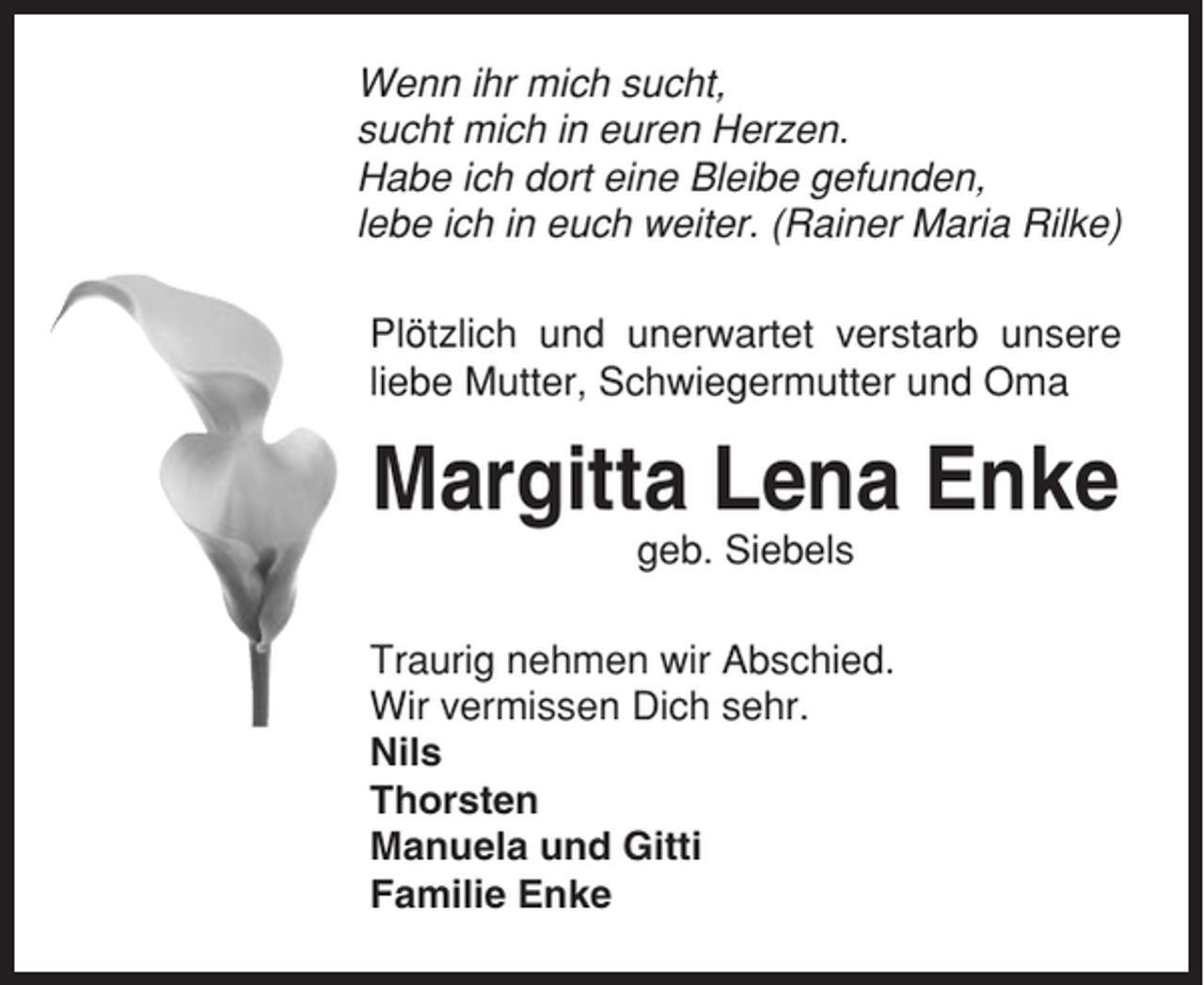 <p>Wenn ihr mich sucht,<br />sucht mich in euren Herzen.<br />Habe ich dort eine Bleibe gefunden,<br />lebe ich in euch weiter. (Rainer Maria Rilke)<br />Plötzlich und unerwartet verstarb unsere<br />liebe Mutter, Schwiegermutter und Oma</p><p>Margitta Lena Enke<br />geb. Siebels<br />Traurig nehmen wir Abschied.<br />Wir vermissen Dich sehr.<br />Nils<br />Thorsten<br />Manuela und Gitti<br />Familie Enke</p>
