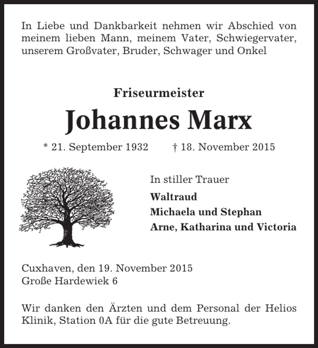 <p>In Liebe und Dankbarkeit nehmen wir Abschied von<br />meinem lieben Mann, meinem Vater, Schwiegervater,<br />unserem Großvater, Bruder, Schwager und Onkel</p><p>Friseurmeister</p><p>Johannes Marx<br />* 21. September 1932</p><p>† 18. November 2015<br />In stiller Trauer<br />Waltraud<br />Michaela und Stephan<br />Arne, Katharina und Victoria</p><p>Cuxhaven, den 19. November 2015<br />Große Hardewiek 6<br />Wir danken den Ärzten und dem Personal der Helios<br />Klinik, Station 0A für die gute Betreuung.</p>