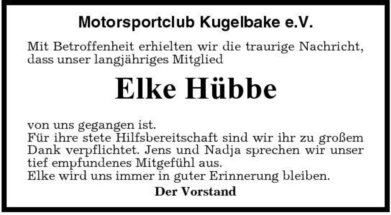 <p>Motorsportclub Kugelbake e.V.<br />Mit Betroffenheit erhielten wir die traurige Nachricht, dass unser langjähriges Mitglied</p><p>Elke Hübbe<br />von uns gegangen ist. Für ihre stete Hilfsbereitschaft sind wir ihr zu großem Dank verpflichtet. Jens und Nadja sprechen wir unser tief empfundenes Mitgefühl aus. Elke wird uns immer in guter Erinnerung bleiben. Der Vorstand</p>