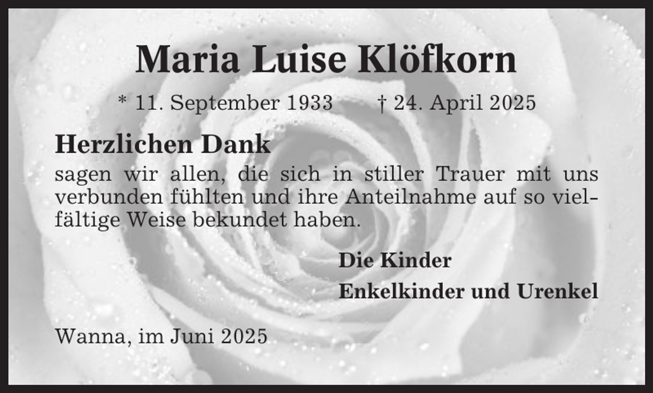 <p>Maria Luise Klöfkorn<br />* 11. September 1933</p><p>† 24. April 2025</p><p>Herzlichen Dank<br />sagen wir allen, die sich in stiller Trauer mit uns<br />verbunden fühlten und ihre Anteilnahme auf so vielfältige Weise bekundet haben.<br />Die Kinder<br />Enkelkinder und Urenkel<br />Wanna, im Juni 2025</p>
