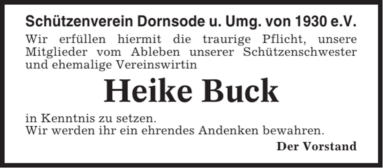 <p>Schützenverein Dornsode u. Umg. von 1930 e.V.<br />Wir erfüllen hiermit die traurige Pflicht, unsere<br />Mitglieder vom Ableben unserer Schützenschwester<br />und ehemalige Vereinswirtin</p><p>Heike Buck<br />in Kenntnis zu setzen.<br />Wir werden ihr ein ehrendes Andenken bewahren.<br />Der Vorstand</p>