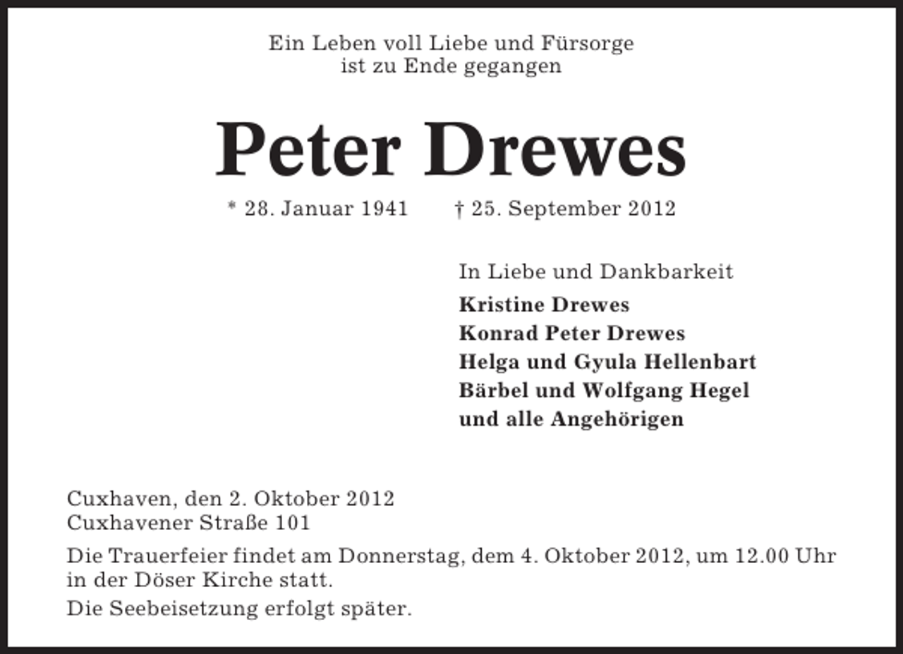 <p>Ein Leben voll Liebe und Fürsorge<br />ist zu Ende gegangen</p><p>Peter Drewes<br />* 28. Januar 1941</p><p>† 25. September 2012<br />In Liebe und Dankbarkeit<br />Kristine Drewes<br />Konrad Peter Drewes<br />Helga und Gyula Hellenbart<br />Bärbel und Wolfgang Hegel<br />und alle Angehörigen</p><p>Cuxhaven, den 2. Oktober 2012<br />Cuxhavener Straße 101<br />Die Trauerfeier findet am Donnerstag, dem 4. Oktober 2012, um 12.00 Uhr<br />in der Döser Kirche statt.<br />Die Seebeisetzung erfolgt später.</p>