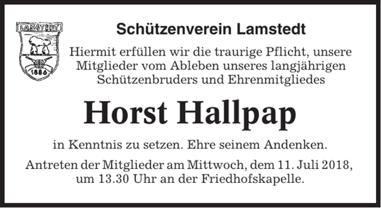 <p>Schützenverein Lamstedt<br />Hiermit erfüllen wir die traurige Pflicht, unsere<br />Mitglieder vom Ableben unseres langjährigen<br />Schützenbruders und Ehrenmitgliedes</p><p>Horst Hallpap<br />in Kenntnis zu setzen. Ehre seinem Andenken.<br />Antreten der Mitglieder am Mittwoch, dem 11. Juli 2018,<br />um 13.30 Uhr an der Friedhofskapelle.</p>