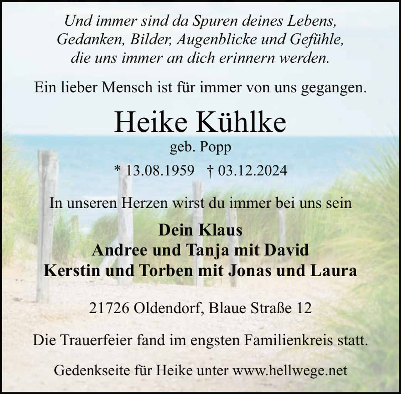 <p>Und immer sind da Spuren deines Lebens,<br />Gedanken, Bilder, Augenblicke und Gefühle,<br />die uns immer an dich erinnern werden.<br />Ein lieber Mensch ist für immer von uns gegangen.</p><p>Heike Kühlke<br />geb. Popp</p><p>* 13.08.1959 † 03.12.2024</p><p>In unseren Herzen wirst du immer bei uns sein</p><p>Dein Klaus<br />Andree und Tanja mit David<br />Kerstin und Torben mit Jonas und Laura<br />21726 Oldendorf, Blaue Straße 12<br />Die Trauerfeier fand im engsten Familienkreis statt.<br />Gedenkseite für Heike unter www.hellwege.net</p>