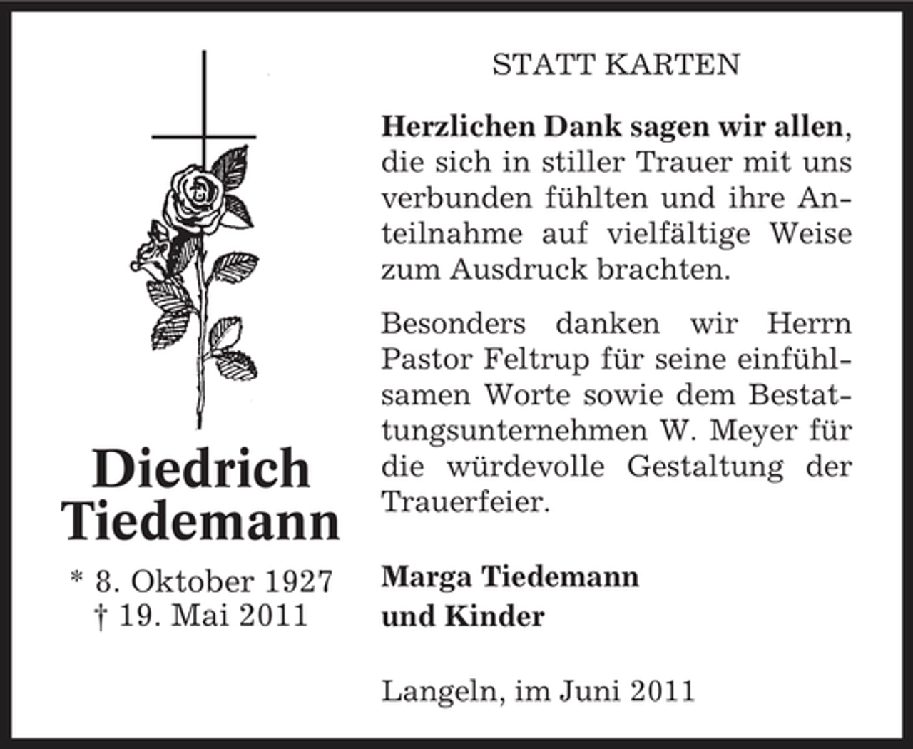 <p>STATT KARTEN Herzlichen Dank sagen wir allen, die sich in stiller Trauer mit uns verbunden fühlten und ihre Anteilnahme auf vielfältige Weise zum Ausdruck brachten. Besonders danken wir Herrn Pastor Feltrup für seine einfühlsamen Worte sowie dem Bestattungsunternehmen W. Meyer für die würdevolle Gestaltung der Trauerfeier. Marga Tiedemann und Kinder Langeln, im Juni 2011</p><p>Diedrich Tiedemann<br />* 8. Oktober 1927 † 19. Mai 2011</p>