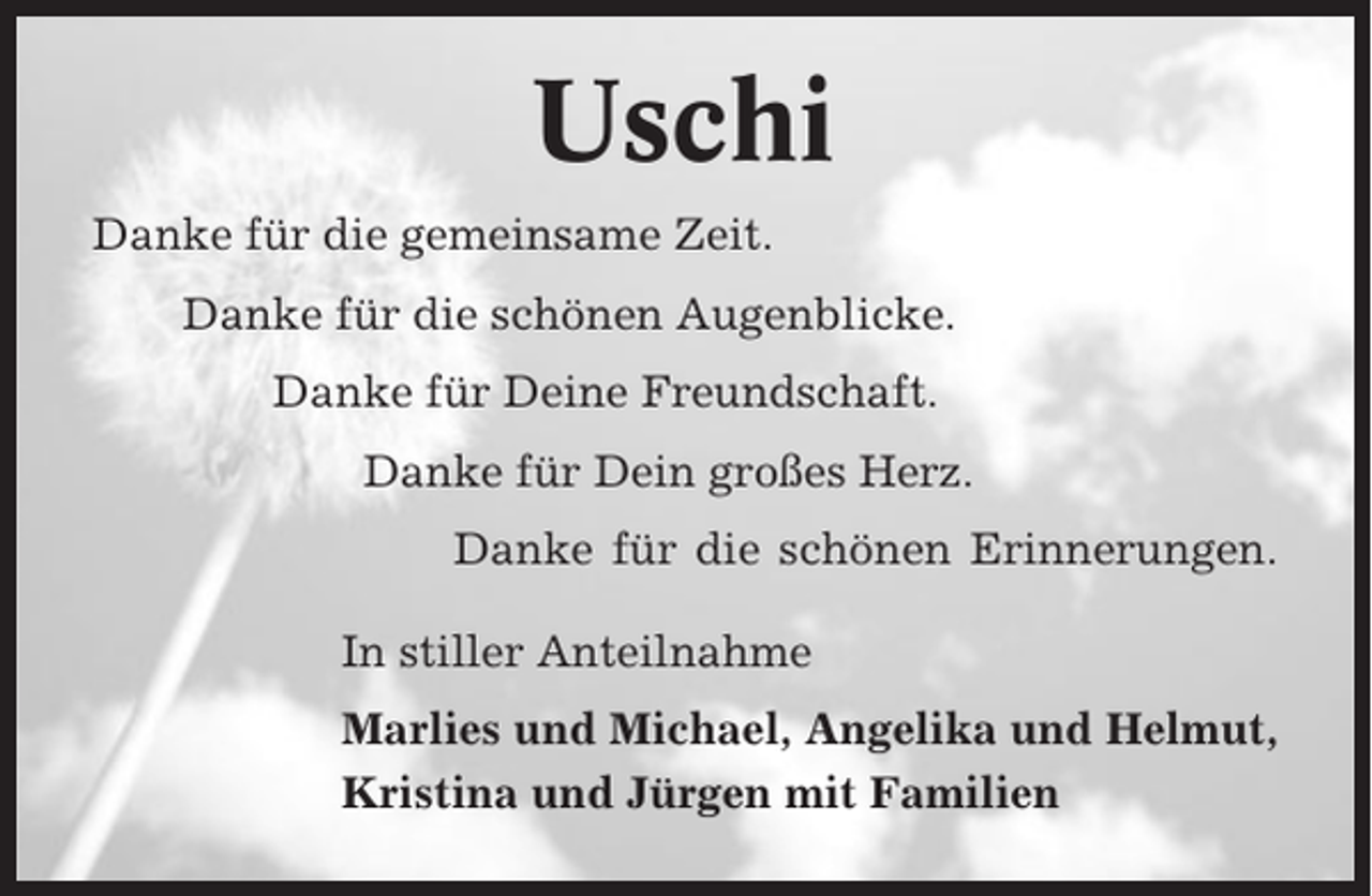 <p>Uschi<br />Danke für die gemeinsame Zeit.<br />Danke für die schönen Augenblicke.<br />Danke für Deine Freundschaft.<br />Danke für Dein großes Herz.<br />Danke für die schönen Erinnerungen.<br />In stiller Anteilnahme<br />Marlies und Michael, Angelika und Helmut,<br />Kristina und Jürgen mit Familien</p>