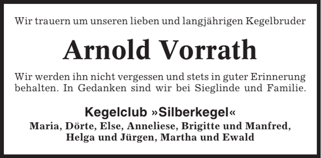 <p>Wir trauern um unseren lieben und langjährigen Kegelbruder</p><p>Arnold Vorrath<br />Wir werden ihn nicht vergessen und stets in guter Erinnerung<br />behalten. In Gedanken sind wir bei Sieglinde und Familie.</p><p>Kegelclub »Silberkegel«<br />Maria, Dörte, Else, Anneliese, Brigitte und Manfred,<br />Helga und Jürgen, Martha und Ewald</p>
