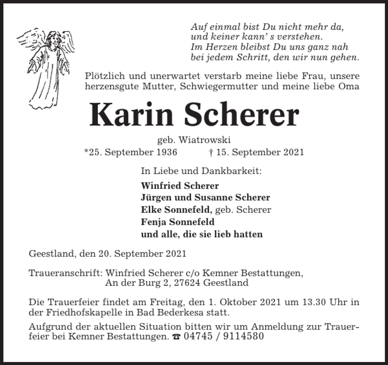<p>Auf einmal bist Du nicht mehr da,<br />und keiner kann’ s verstehen.<br />Im Herzen bleibst Du uns ganz nah<br />bei jedem Schritt, den wir nun gehen.<br />Plötzlich und unerwartet verstarb meine liebe Frau, unsere<br />herzensgute Mutter, Schwiegermutter und meine liebe Oma</p><p>Karin Scherer<br />geb. Wiatrowski<br />*25. September 1936<br />† 15. September 2021<br />In Liebe und Dankbarkeit:<br />Winfried Scherer<br />Jürgen und Susanne Scherer<br />Elke Sonnefeld, geb. Scherer<br />Fenja Sonnefeld<br />und alle, die sie lieb hatten<br />Geestland, den 20. September 2021<br />Traueranschrift: Winfried Scherer c/o Kemner Bestattungen,<br />An der Burg 2, 27624 Geestland<br />Die Trauerfeier findet am Freitag, den 1. Oktober 2021 um 13.30 Uhr in<br />der Friedhofskapelle in Bad Bederkesa statt.<br />Aufgrund der aktuellen Situation bitten wir um Anmeldung zur Trauerfeier bei Kemner Bestattungen. ☎ 04745 / 9114580</p>