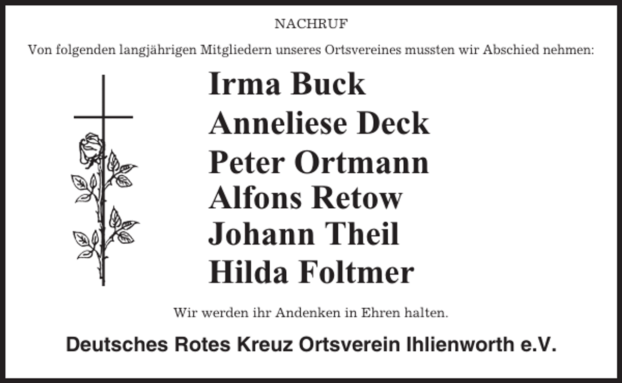 <p>NACHRUF<br />Von folgenden langjährigen Mitgliedern unseres Ortsvereines mussten wir Abschied nehmen:</p><p>Irma Buck<br />Anneliese Deck<br />Peter Ortmann<br />Alfons Retow<br />Johann Theil<br />Hilda Foltmer<br />Wir werden ihr Andenken in Ehren halten.</p><p>Deutsches Rotes Kreuz Ortsverein Ihlienworth e.V.</p>